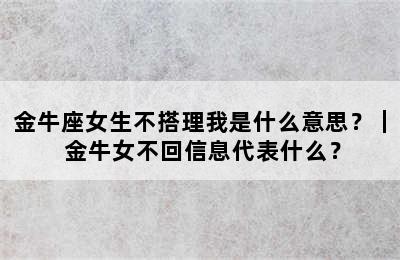 金牛座女生不搭理我是什么意思？｜ 金牛女不回信息代表什么？